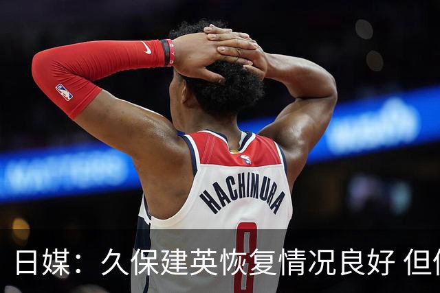 日媒：久保建英恢复情况良好 但仍或缺席与巴西的淘汰赛